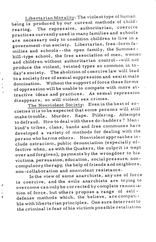 Libertarian Morality: The violent type of human being is produced by our current methods of child- rearing. The repressive, authoritarian, coercive practices currently used in many families and schools are necessary only to condition children to live in a government-run society. Libertarian, free-form fa- milies and schools--the open family, the Summer - hill-type school, the free association of men, womes and children without authoritarian control--will not produce the violent, twisted types so common in to- day’s society. The abolition of coercive law will lead toa society free of sexual suppressionand sexistmale domination. Without the support of force these forms of oppression will be unable to compete with more at- tractive ideas and practices. As sexual repression disappears, so will violent sex crimes. The Nonviolent Society: Evenin thebestof so- cieties itis tobe expected that some persons will still make trouble. Murder. Rape. Pilfering. Attempts todefraud. How todeal withthese do-badders? Man- kind’s tribes, clans, bands and free communes have developed a variety of methods for dealing with the person who harms others. Nonviolentapproaches in- clude ostracism, public denunciation (especially ef- fective when, as with the Quakers, the culprit is wept over and forgiven), payments by the wrongdoer to his victims, persuasion, education, socialpressure, non- compulsory therapy, the help of friends and neighbors, non-collaboration and nonviolent resistance. Inthe view of some anarchists, anyuse of force is coercive, and the evils anarchists are trying to overcome canonlybe corrected by complete renuncia- tion of force, but others propose a range of seli- defense methods which, the believe, are compati- ble with libertarian principles. One sure deterrentto the criminal is fear of his victimis possible retaliation,